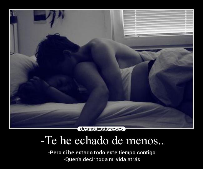 -Te he echado de menos.. - -Pero si he estado todo este tiempo contigo
-Quería decir toda mi vida atrás