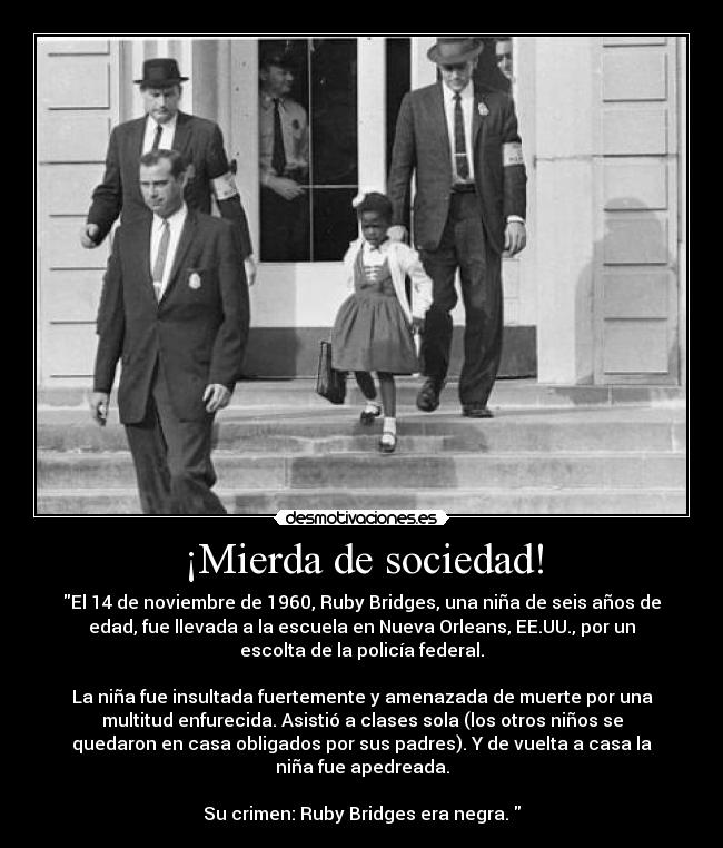 ¡Mierda de sociedad! - El 14 de noviembre de 1960, Ruby Bridges, una niña de seis años de
edad, fue llevada a la escuela en Nueva Orleans, EE.UU., por un
escolta de la policía federal.

La niña fue insultada fuertemente y amenazada de muerte por una
multitud enfurecida. Asistió a clases sola (los otros niños se
quedaron en casa obligados por sus padres). Y de vuelta a casa la
niña fue apedreada.

Su crimen: Ruby Bridges era negra. 