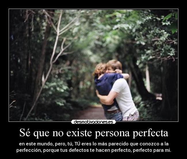 Sé que no existe persona perfecta - en este mundo, pero, tú, TÚ eres lo más parecido que conozco a la
perfección, porque tus defectos te hacen perfecto, perfecto para mi.