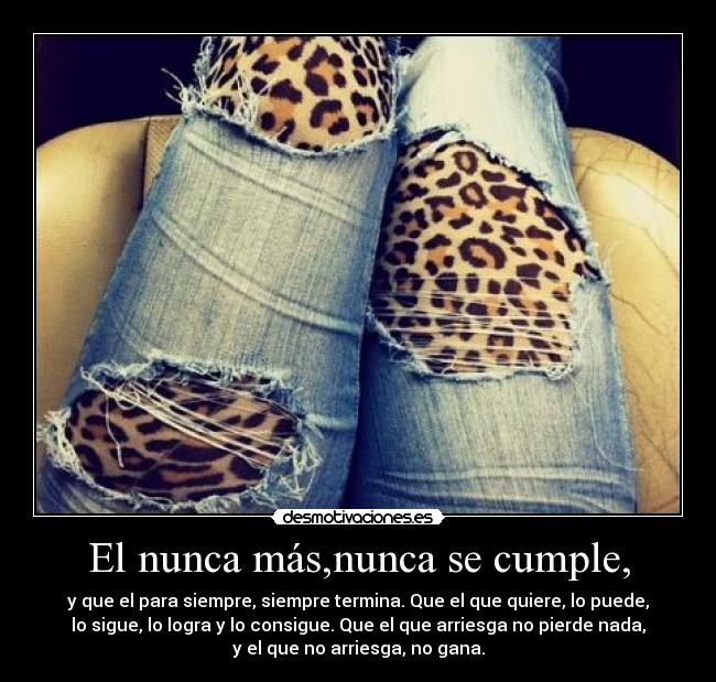 El nunca más,nunca se cumple, - y que el para siempre, siempre termina. Que el que quiere, lo puede,
lo sigue, lo logra y lo consigue. Que el que arriesga no pierde nada,
y el que no arriesga, no gana.