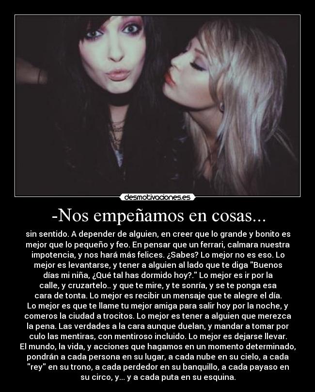 -Nos empeñamos en cosas... - sin sentido. A depender de alguien, en creer que lo grande y bonito es
mejor que lo pequeño y feo. En pensar que un ferrari, calmara nuestra
impotencia, y nos hará más felices. ¿Sabes? Lo mejor no es eso. Lo
mejor es levantarse, y tener a alguien al lado que te diga Buenos
días mi niña, ¿Qué tal has dormido hoy?. Lo mejor es ir por la
calle, y cruzartelo.. y que te mire, y te sonría, y se te ponga esa
cara de tonta. Lo mejor es recibir un mensaje que te alegre el día.
Lo mejor es que te llame tu mejor amiga para salir hoy por la noche, y
comeros la ciudad a trocitos. Lo mejor es tener a alguien que merezca
la pena. Las verdades a la cara aunque duelan, y mandar a tomar por
culo las mentiras, con mentiroso incluido. Lo mejor es dejarse llevar.
El mundo, la vida, y acciones que hagamos en un momento determinado,
pondrán a cada persona en su lugar, a cada nube en su cielo, a cada
rey en su trono, a cada perdedor en su banquillo, a cada payaso en
su circo, y... y a cada puta en su esquina.