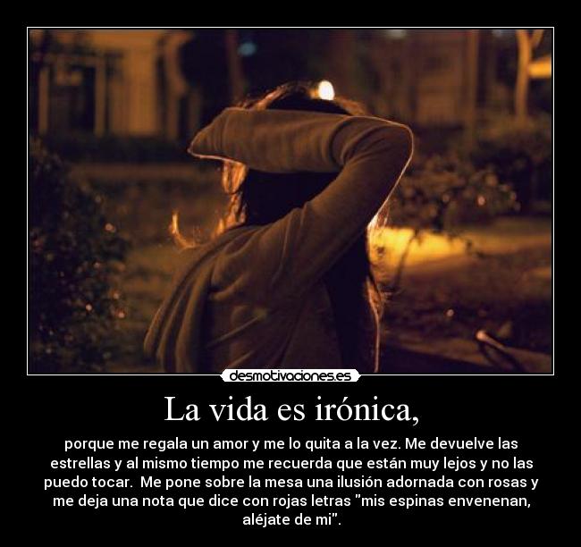 La vida es irónica, - porque me regala un amor y me lo quita a la vez. Me devuelve las
estrellas y al mismo tiempo me recuerda que están muy lejos y no las
puedo tocar. Me pone sobre la mesa una ilusión adornada con rosas y
me deja una nota que dice con rojas letras mis espinas envenenan,
aléjate de mi.