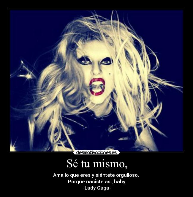Sé tu mismo, - Ama lo que eres y siéntete orgulloso.
Porque naciste así, baby
-Lady Gaga-