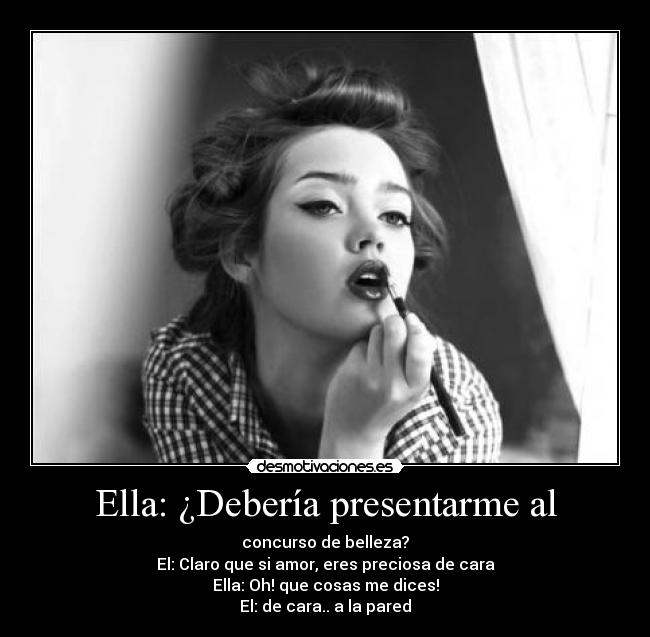 Ella: ¿Debería presentarme al - concurso de belleza?
El: Claro que si amor, eres preciosa de cara
Ella: Oh! que cosas me dices!
El: de cara.. a la pared