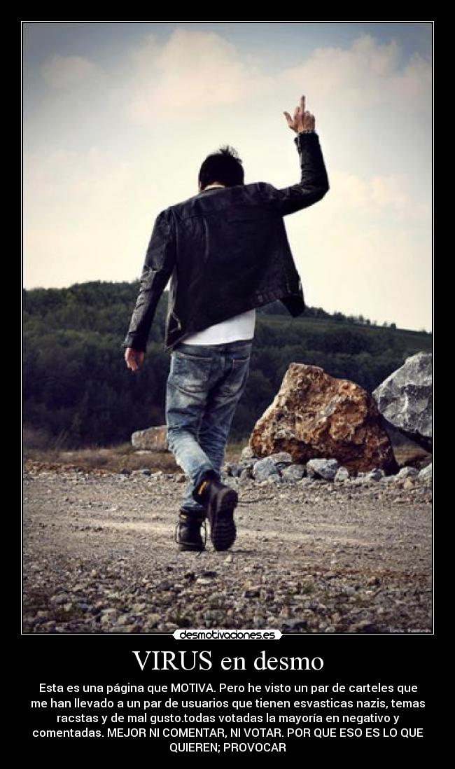 VIRUS en desmo - Esta es una página que MOTIVA. Pero he visto un par de carteles que
me han llevado a un par de usuarios que tienen esvasticas nazis, temas
racstas y de mal gusto.todas votadas la mayoría en negativo y
comentadas. MEJOR NI COMENTAR, NI VOTAR. POR QUE ESO ES LO QUE
QUIEREN; PROVOCAR