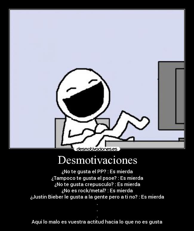 Desmotivaciones - ¿No te gusta el PP? : Es mierda
¿Tampoco te gusta el psoe? : Es mierda
¿No te gusta crepusculo? : Es mierda
¿No es rock/metal? : Es mierda
¿Justin Bieber le gusta a la gente pero a ti no? : Es mierda
.
.
.
Aqui lo malo es vuestra actitud hacia lo que no es gusta