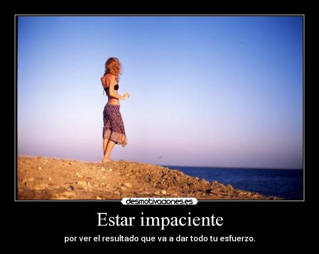 Estar impaciente - por ver el resultado que va a dar todo tu esfuerzo.