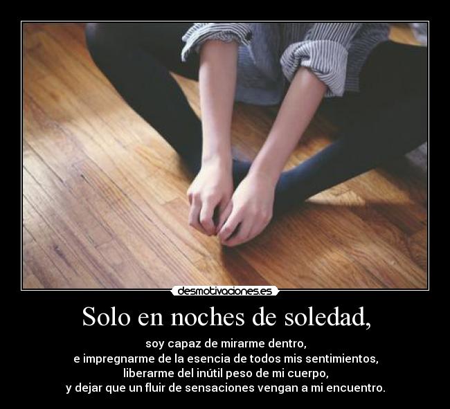 Solo en noches de soledad, - soy capaz de mirarme dentro,
e impregnarme de la esencia de todos mis sentimientos,
liberarme del inútil peso de mi cuerpo,
y dejar que un fluir de sensaciones vengan a mi encuentro.