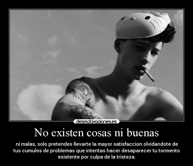 No existen cosas ni buenas - ni malas, solo pretendes llevarte la mayor satisfaccion olvidandote de
tus cumulos de problemas que intentas hacer desaparecer tu tormento
existente por culpa de la tristeza.
