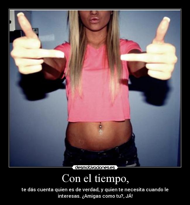 Con el tiempo, - te dás cuenta quien es de verdad, y quien te necesita cuando le
interesas. ¿Amigas como tu?, JÁ!