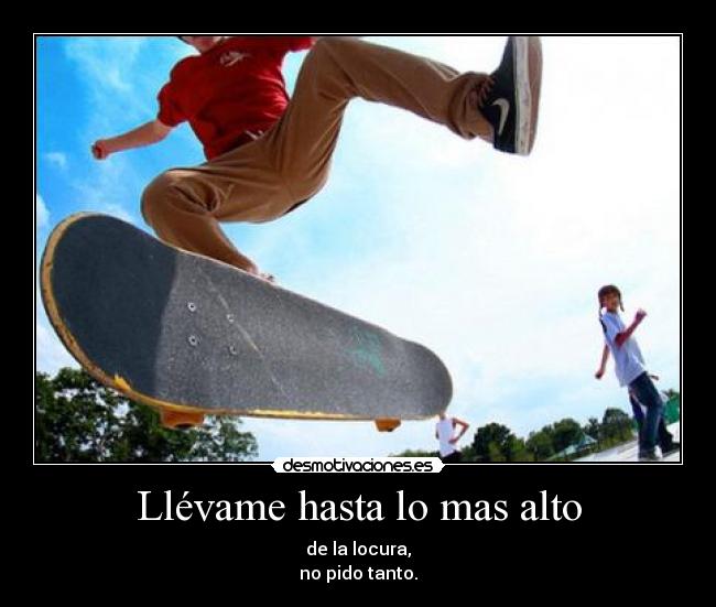 Llévame hasta lo mas alto - de la locura,
no pido tanto.