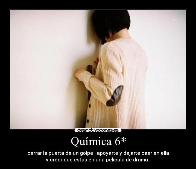 Química 6* - cerrar la puerta de un golpe , apoyarte y dejarte caer en ella
y creer que estas en una película de drama .