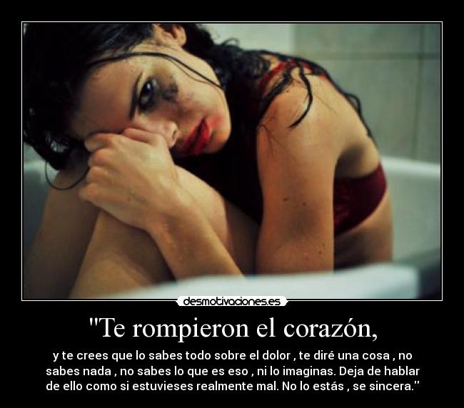 Te rompieron el corazón, - y te crees que lo sabes todo sobre el dolor , te diré una cosa , no
sabes nada , no sabes lo que es eso , ni lo imaginas. Deja de hablar
de ello como si estuvieses realmente mal. No lo estás , se sincera.