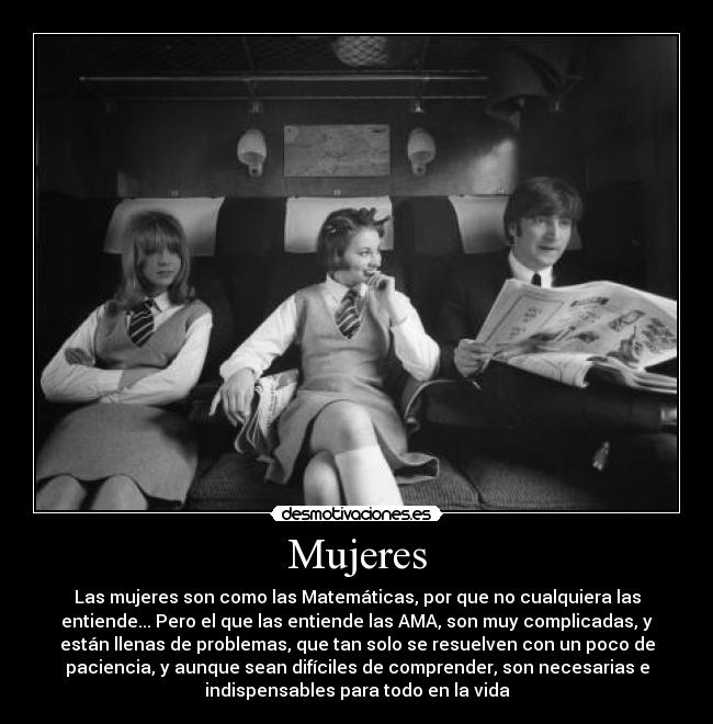 Mujeres - Las mujeres son como las Matemáticas, por que no cualquiera las
entiende... Pero el que las entiende las AMA, son muy complicadas, y
están llenas de problemas, que tan solo se resuelven con un poco de
paciencia, y aunque sean difíciles de comprender, son necesarias e
indispensables para todo en la vida