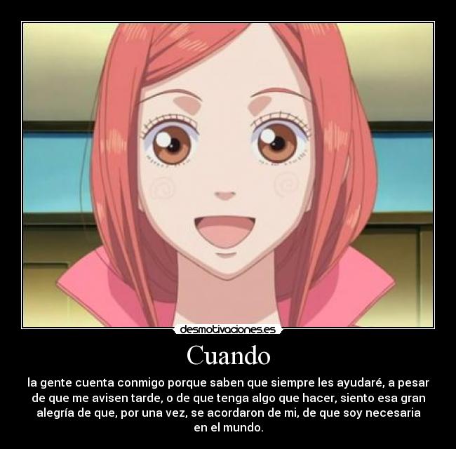 Cuando - la gente cuenta conmigo porque saben que siempre les ayudaré, a pesar
de que me avisen tarde, o de que tenga algo que hacer, siento esa gran
alegría de que, por una vez, se acordaron de mi, de que soy necesaria
en el mundo.