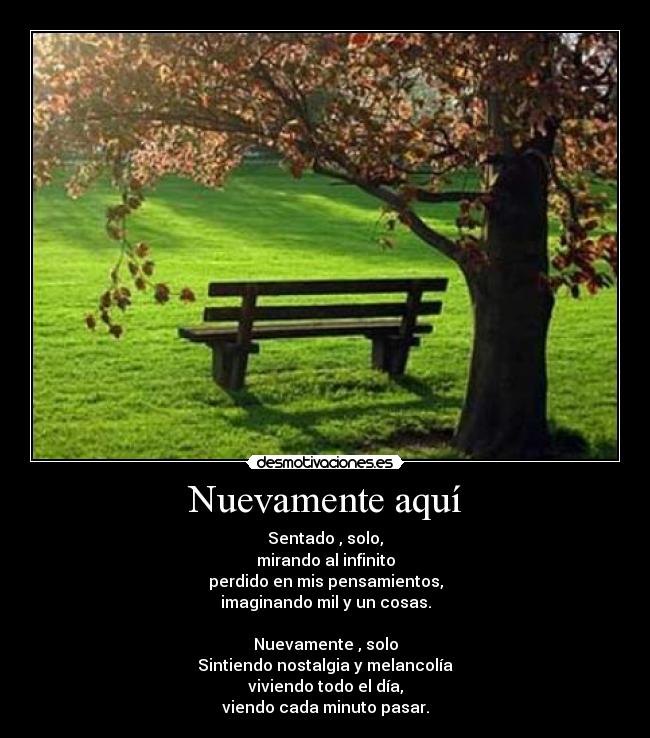 Nuevamente aquí - Sentado , solo,
mirando al infinito
perdido en mis pensamientos,
imaginando mil y un cosas.

Nuevamente , solo
Sintiendo nostalgia y melancolía
viviendo todo el día,
viendo cada minuto pasar.