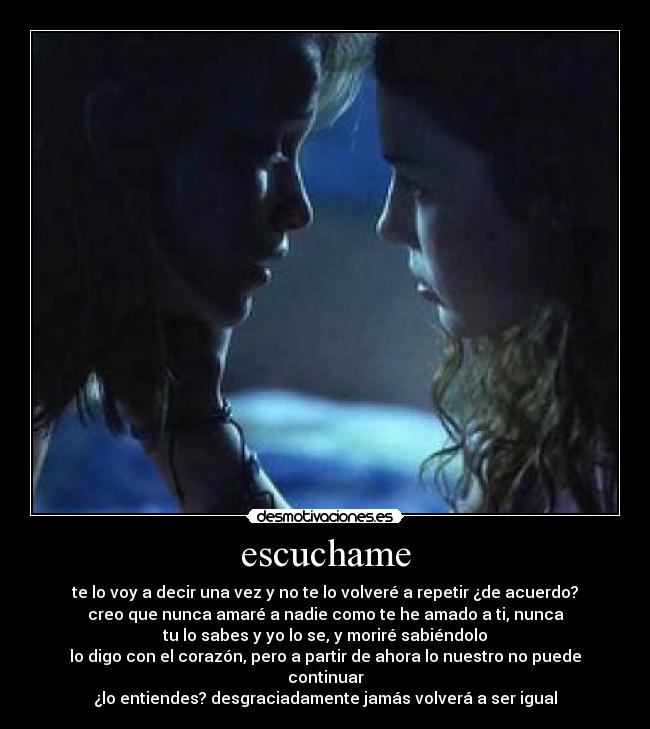 escuchame - te lo voy a decir una vez y no te lo volveré a repetir ¿de acuerdo?
creo que nunca amaré a nadie como te he amado a ti, nunca
tu lo sabes y yo lo se, y moriré sabiéndolo
lo digo con el corazón, pero a partir de ahora lo nuestro no puede continuar
¿lo entiendes? desgraciadamente jamás volverá a ser igual
