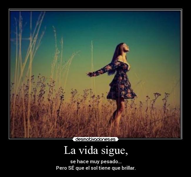 La vida sigue, - se hace muy pesado...
Pero SÉ que el sol tiene que brillar.