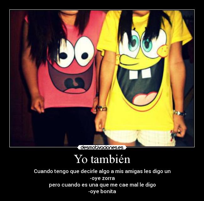 Yo también - Cuando tengo que decirle algo a mis amigas les digo un
-oye zorra
pero cuando es una que me cae mal le digo
-oye bonita