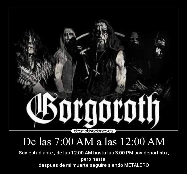 De las 7:00 AM a las 12:00 AM - Soy estudiante , de las 12:00 AM hasta las 3:00 PM soy deportista , pero hasta 
despues de mi muerte seguire siendo METALERO