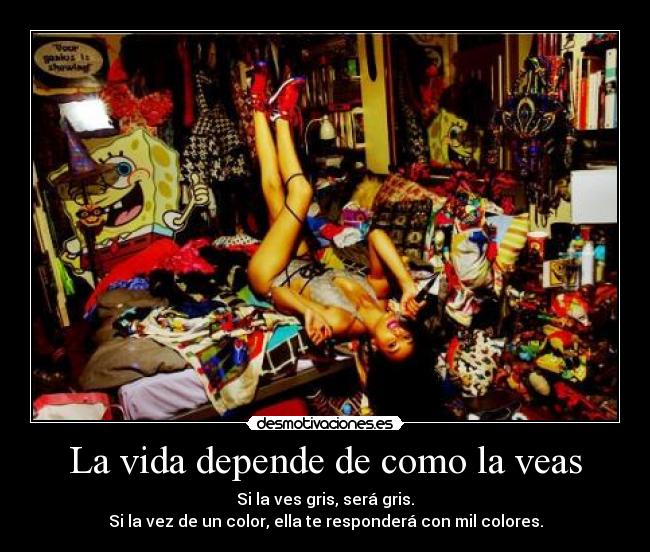 La vida depende de como la veas - Si la ves gris, será gris.
Si la vez de un color, ella te responderá con mil colores.
