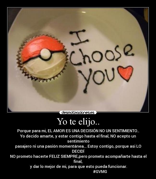 Yo te elijo.. - Porque para mi, EL AMOR ES UNA DECISIÓN NO UN SENTIMIENTO..
Yo decido amarte, y estar contigo hasta el final, NO acepto un sentimiento
pasajero ni una pasión momentánea... Estoy contigo, porque asi LO DECIDÍ
NO prometo hacerte FELIZ SIEMPRE,pero prometo acompañarte hasta el final,
y dar lo mejor de mi, para que esto pueda funcionar.
#GVMG