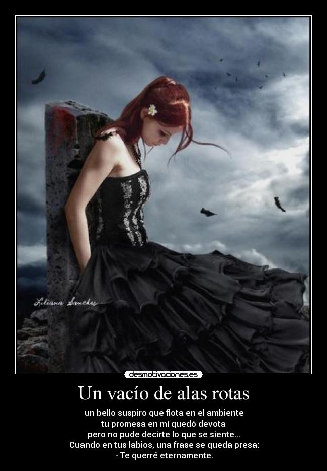 Un vacío de alas rotas - un bello suspiro que flota en el ambiente
tu promesa en mí quedó devota
pero no pude decirte lo que se siente...
Cuando en tus labios, una frase se queda presa:
- Te querré eternamente.
