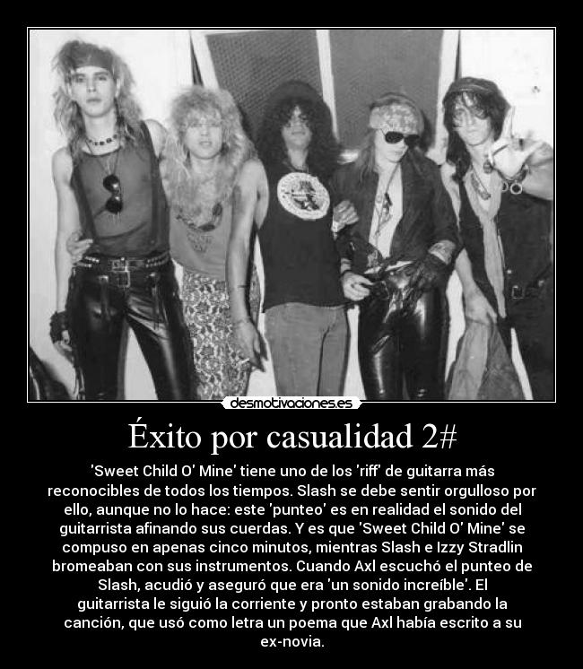 Éxito por casualidad 2# - Sweet Child O Mine tiene uno de los riff de guitarra más
reconocibles de todos los tiempos. Slash se debe sentir orgulloso por
ello, aunque no lo hace: este punteo es en realidad el sonido del
guitarrista afinando sus cuerdas. Y es que Sweet Child O Mine se
compuso en apenas cinco minutos, mientras Slash e Izzy Stradlin
bromeaban con sus instrumentos. Cuando Axl escuchó el punteo de
Slash, acudió y aseguró que era un sonido increíble. El
guitarrista le siguió la corriente y pronto estaban grabando la
canción, que usó como letra un poema que Axl había escrito a su
ex-novia.