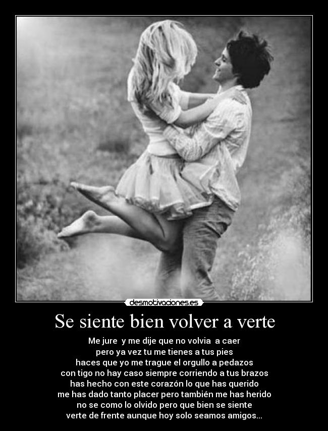 Se siente bien volver a verte - Me jure y me dije que no volvia a caer
pero ya vez tu me tienes a tus pies
haces que yo me trague el orgullo a pedazos
con tigo no hay caso siempre corriendo a tus brazos
has hecho con este corazón lo que has querido
me has dado tanto placer pero también me has herido
no se como lo olvido pero que bien se siente
verte de frente aunque hoy solo seamos amigos...