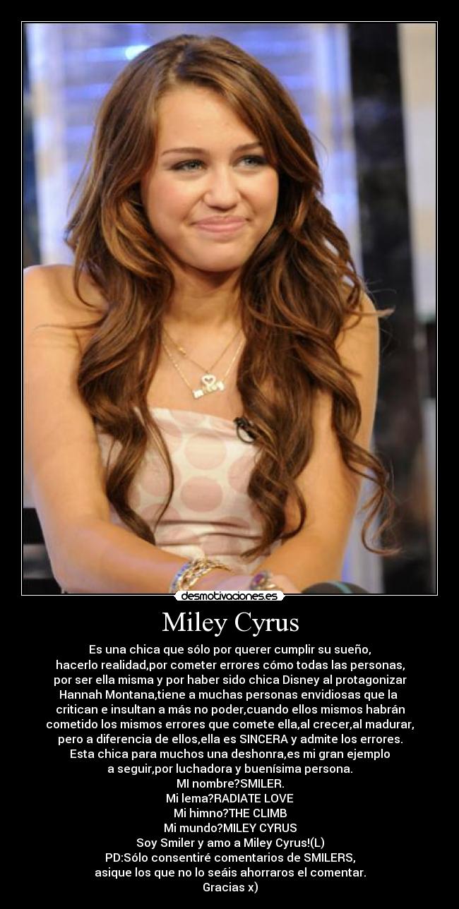 Miley Cyrus - Es una chica que sólo por querer cumplir su sueño,
hacerlo realidad,por cometer errores cómo todas las personas,
por ser ella misma y por haber sido chica Disney al protagonizar
Hannah Montana,tiene a muchas personas envidiosas que la
critican e insultan a más no poder,cuando ellos mismos habrán
cometido los mismos errores que comete ella,al crecer,al madurar,
pero a diferencia de ellos,ella es SINCERA y admite los errores.
Esta chica para muchos una deshonra,es mi gran ejemplo
a seguir,por luchadora y buenísima persona.
MI nombre?SMILER.
Mi lema?RADIATE LOVE
Mi himno?THE CLIMB
Mi mundo?MILEY CYRUS
Soy Smiler y amo a Miley Cyrus!(L)
PD:Sólo consentiré comentarios de SMILERS,
asique los que no lo seáis ahorraros el comentar.
Gracias x)