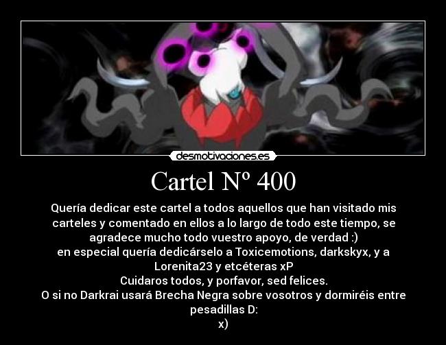 Cartel Nº 400 - Quería dedicar este cartel a todos aquellos que han visitado mis
carteles y comentado en ellos a lo largo de todo este tiempo, se
agradece mucho todo vuestro apoyo, de verdad :)
en especial quería dedicárselo a Toxicemotions, darkskyx, y a
Lorenita23 y etcéteras xP
Cuidaros todos, y porfavor, sed felices.
O si no Darkrai usará Brecha Negra sobre vosotros y dormiréis entre
pesadillas D:
x)