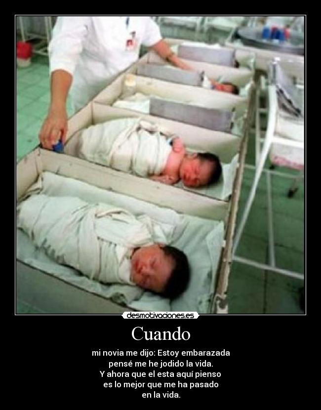 Cuando - mi novia me dijo: Estoy embarazada
pensé me he jodido la vida.
Y ahora que el esta aquí pienso
es lo mejor que me ha pasado
en la vida.