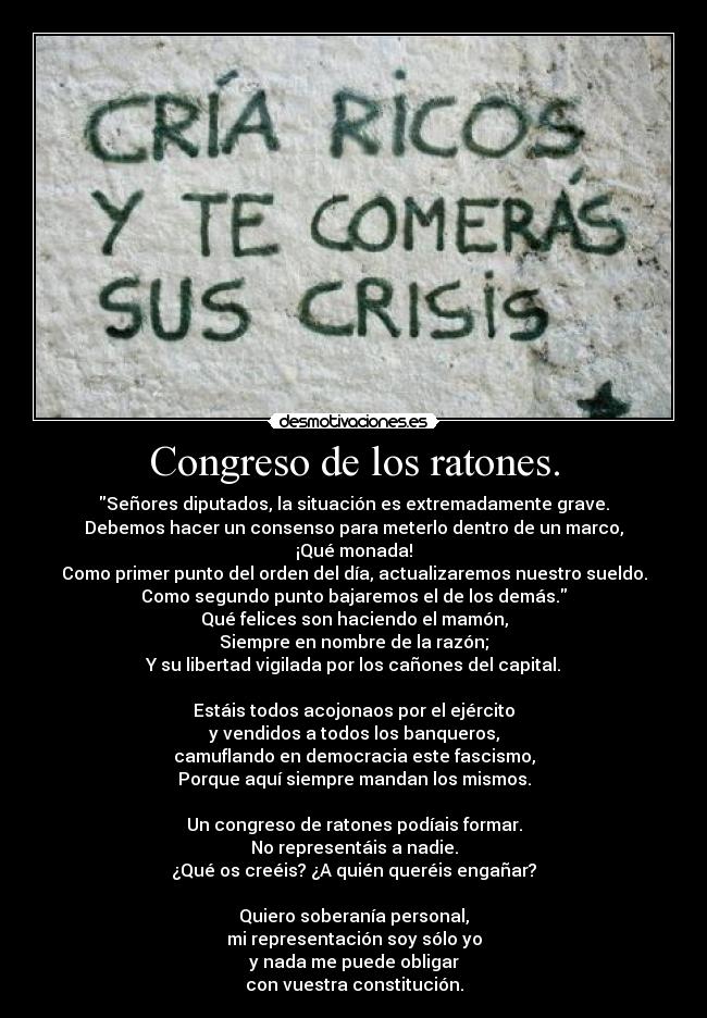 Congreso de los ratones. - Señores diputados, la situación es extremadamente grave.
Debemos hacer un consenso para meterlo dentro de un marco,
¡Qué monada!
Como primer punto del orden del día, actualizaremos nuestro sueldo.
Como segundo punto bajaremos el de los demás.
Qué felices son haciendo el mamón,
Siempre en nombre de la razón;
Y su libertad vigilada por los cañones del capital.

Estáis todos acojonaos por el ejército
y vendidos a todos los banqueros,
camuflando en democracia este fascismo,
Porque aquí siempre mandan los mismos.

Un congreso de ratones podíais formar.
No representáis a nadie.
¿Qué os creéis? ¿A quién queréis engañar?

Quiero soberanía personal,
mi representación soy sólo yo
y nada me puede obligar
con vuestra constitución.