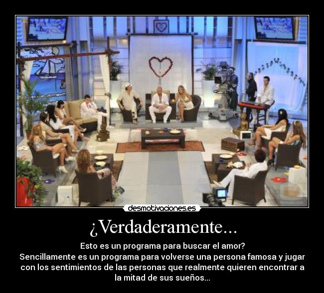 ¿Verdaderamente... - Esto es un programa para buscar el amor?
Sencillamente es un programa para volverse una persona famosa y jugar
con los sentimientos de las personas que realmente quieren encontrar a
la mitad de sus sueños...