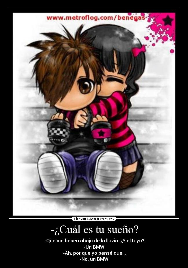 -¿Cuál es tu sueño? - -Que me besen abajo de la lluvia. ¿Y el tuyo?
-Un BMW
-Ah, por que yo pensé que...
-No, un BMW