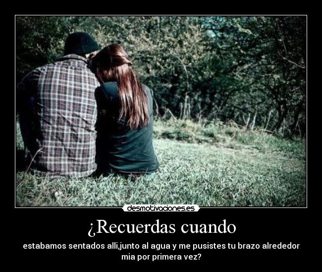 ¿Recuerdas cuando - estabamos sentados alli,junto al agua y me pusistes tu brazo alrededor
mia por primera vez?♥