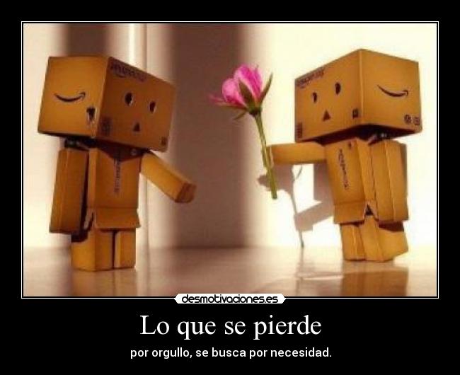 Lo que se pierde - por orgullo, se busca por necesidad.
