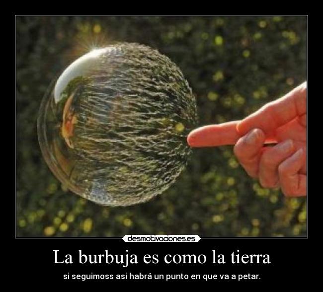 La burbuja es como la tierra - si seguimoss asi habrá un punto en que va a petar.