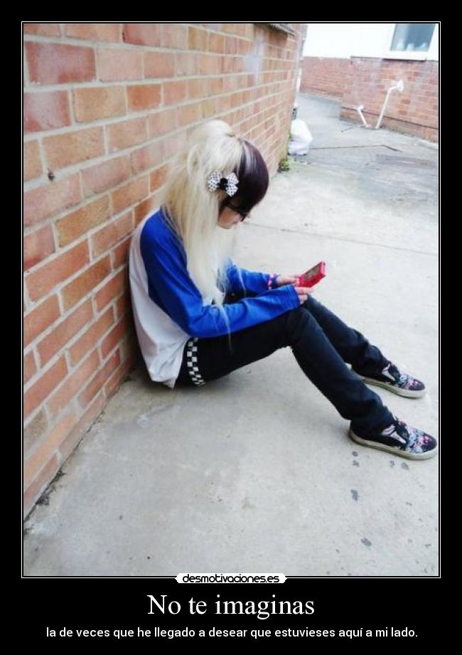 No te imaginas - la de veces que he llegado a desear que estuvieses aquí a mi lado.