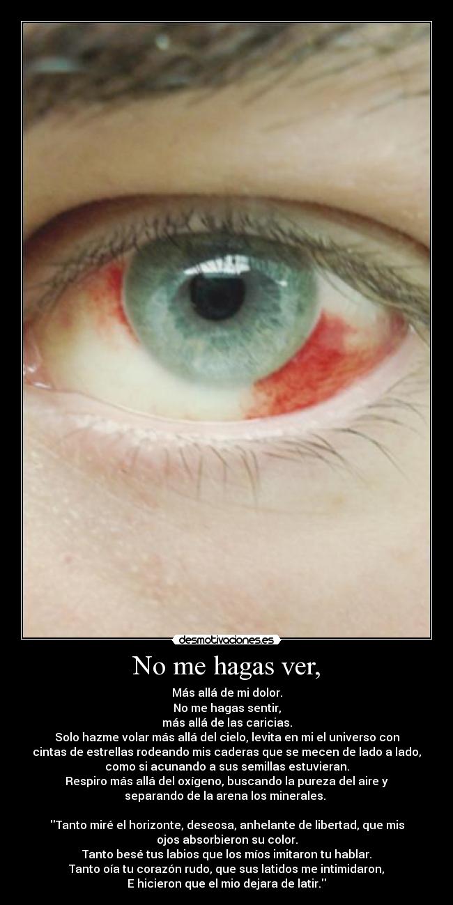 No me hagas ver, - Más allá de mi dolor.
No me hagas sentir,
más allá de las caricias.
Solo hazme volar más allá del cielo, levita en mi el universo con
cintas de estrellas rodeando mis caderas que se mecen de lado a lado,
como si acunando a sus semillas estuvieran.
Respiro más allá del oxígeno, buscando la pureza del aire y
separando de la arena los minerales. 

Tanto miré el horizonte, deseosa, anhelante de libertad, que mis
ojos absorbieron su color.
Tanto besé tus labios que los míos imitaron tu hablar.
Tanto oía tu corazón rudo, que sus latidos me intimidaron,
E hicieron que el mio dejara de latir.