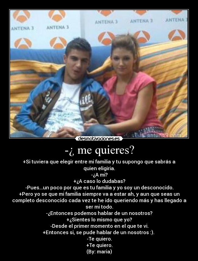 -¿ me quieres? - +Si tuviera que elegir entre mi familia y tu supongo que sabrás a
quien eligiria.
-¿A mi?
+¿A caso lo dudabas?
-Pues...un poco por que es tu familia y yo soy un desconocido.
+Pero yo se que mi familia siempre va a estar ah, y aun que seas un
completo desconocido cada vez te he ido queriendo más y has llegado a
ser mi todo.
-¿Entonces podemos hablar de un nosotros?
+¿Sientes lo mismo que yo?
-Desde el primer momento en el que te vi.
+Entonces si, se pude hablar de un nosotros :).
-Te quiero.
+Te quiero.
(By: maria)