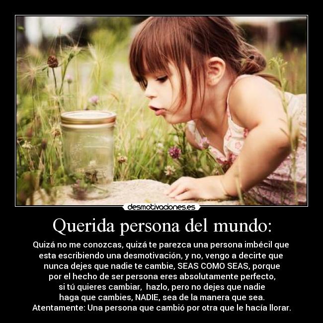 Querida persona del mundo: - Quizá no me conozcas, quizá te parezca una persona imbécil que 
esta escribiendo una desmotivación, y no, vengo a decirte que 
nunca dejes que nadie te cambie, SEAS COMO SEAS, porque
por el hecho de ser persona eres absolutamente perfecto,
si tú quieres cambiar,  hazlo, pero no dejes que nadie
haga que cambies, NADIE, sea de la manera que sea.
Atentamente: Una persona que cambió por otra que le hacía llorar.