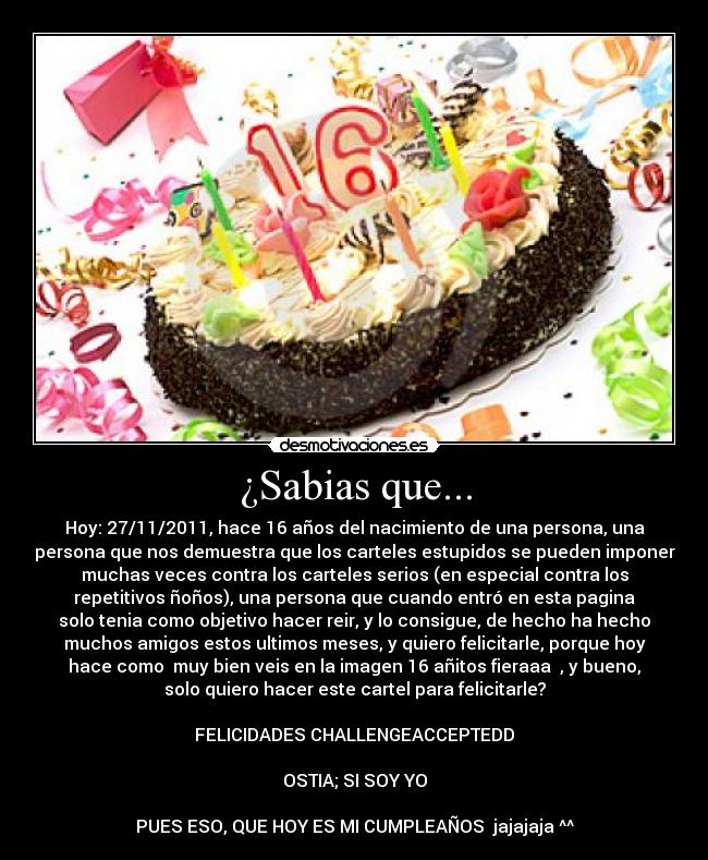 ¿Sabias que... - Hoy: 27/11/2011, hace 16 años del nacimiento de una persona, una
persona que nos demuestra que los carteles estupidos se pueden imponer
muchas veces contra los carteles serios (en especial contra los
repetitivos ñoños), una persona que cuando entró en esta pagina
solo tenia como objetivo hacer reir, y lo consigue, de hecho ha hecho
muchos amigos estos ultimos meses, y quiero felicitarle, porque hoy
hace como  muy bien veis en la imagen 16 añitos fieraaa ♫, y bueno,
solo quiero hacer este cartel para felicitarle?

FELICIDADES CHALLENGEACCEPTEDD

OSTIA; SI SOY YO

PUES ESO, QUE HOY ES MI CUMPLEAÑOS  jajajaja ^^