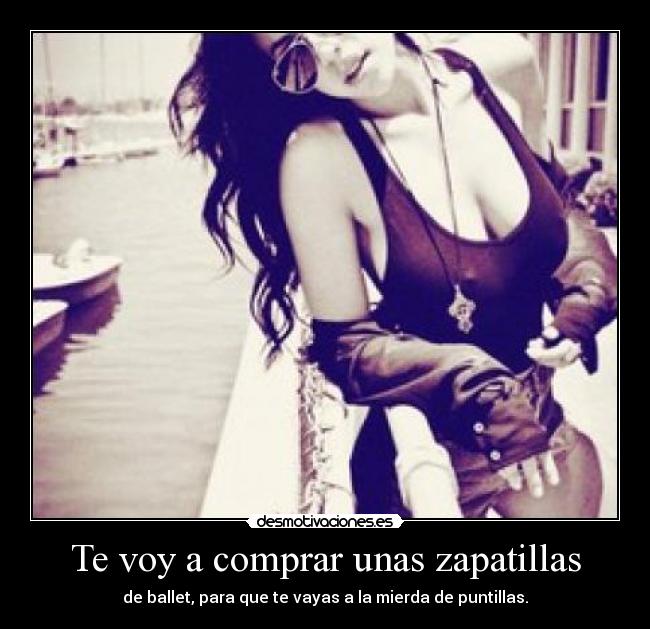 Te voy a comprar unas zapatillas - de ballet, para que te vayas a la mierda de puntillas.