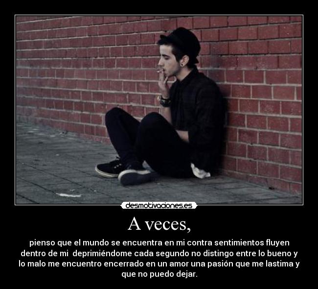 A veces, - pienso que el mundo se encuentra en mi contra sentimientos fluyen
dentro de mi  deprimiéndome cada segundo no distingo entre lo bueno y
lo malo me encuentro encerrado en un amor una pasión que me lastima y
que no puedo dejar.