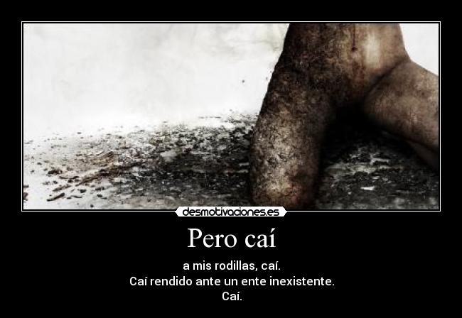 Pero caí - a mis rodillas, caí.
Caí rendido ante un ente inexistente.
Caí.