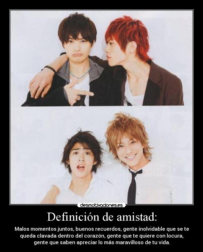 Definición de amistad: - Malos momentos juntos, buenos recuerdos, gente inolvidable que se te
queda clavada dentro del corazón, gente que te quiere con locura,
gente que saben apreciar lo más maravilloso de tu vida.