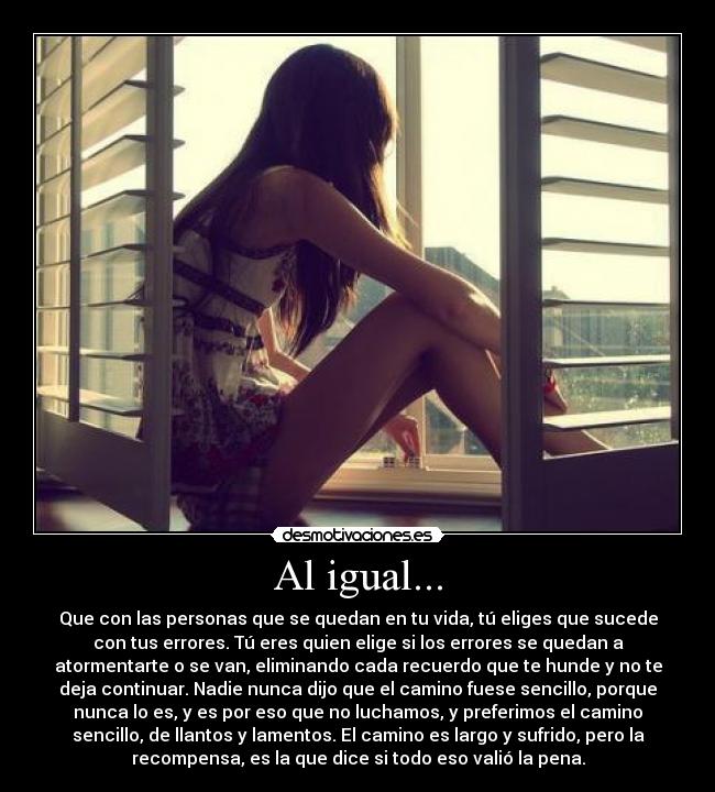 Al igual... - Que con las personas que se quedan en tu vida, tú eliges que sucede
con tus errores. Tú eres quien elige si los errores se quedan a
atormentarte o se van, eliminando cada recuerdo que te hunde y no te
deja continuar. Nadie nunca dijo que el camino fuese sencillo, porque
nunca lo es, y es por eso que no luchamos, y preferimos el camino
sencillo, de llantos y lamentos. El camino es largo y sufrido, pero la
recompensa, es la que dice si todo eso valió la pena.