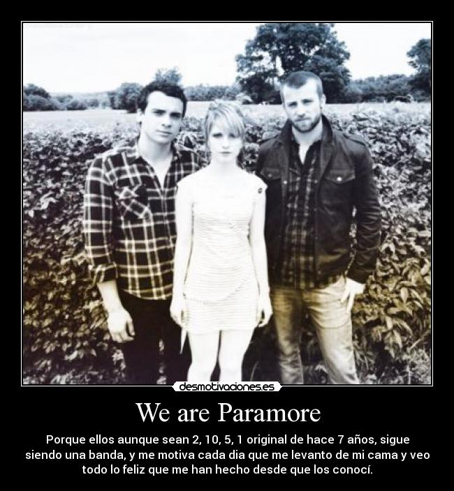 We are Paramore - Porque ellos aunque sean 2, 10, 5, 1 original de hace 7 años, sigue
siendo una banda, y me motiva cada dia que me levanto de mi cama y veo
todo lo feliz que me han hecho desde que los conocí.