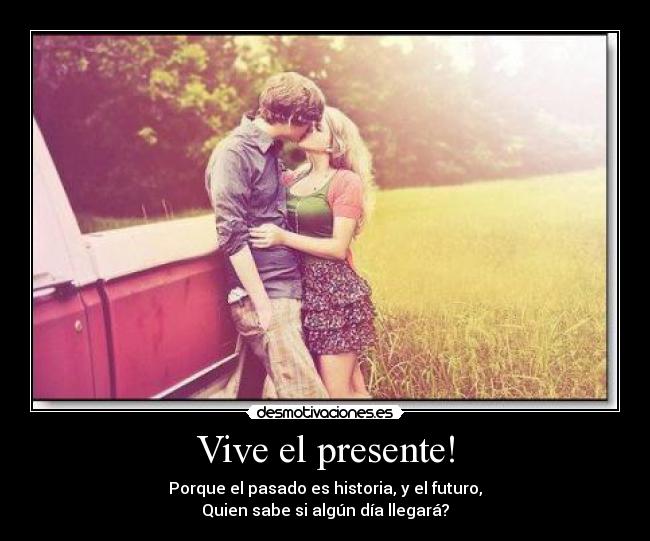 Vive el presente! - Porque el pasado es historia, y el futuro,
Quien sabe si algún día llegará?